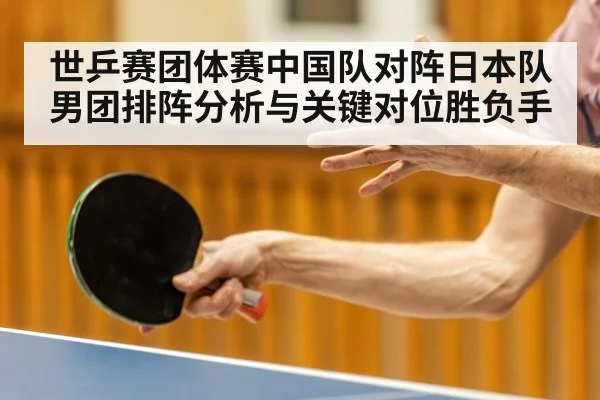 世乒赛团体赛中国队对阵日本队男团排阵分析与关键对位胜负手