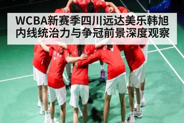 WCBA新赛季四川远达美乐韩旭内线统治力与争冠前景深度观察